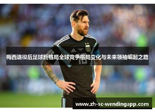 梅西退役后足球新格局全球竞争格局变化与未来领袖崛起之路