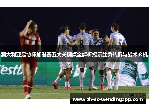 澳大利亚足协杯加时赛五大关键点全解析揭示胜负转折与战术玄机
