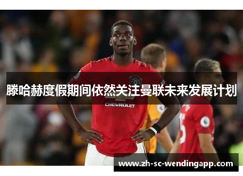 滕哈赫度假期间依然关注曼联未来发展计划