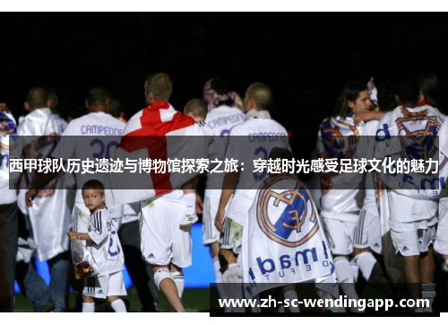 西甲球队历史遗迹与博物馆探索之旅：穿越时光感受足球文化的魅力