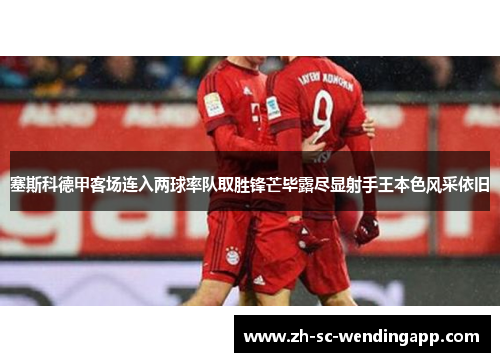 塞斯科德甲客场连入两球率队取胜锋芒毕露尽显射手王本色风采依旧 塞斯科德甲客场连入两球率队取胜锋芒毕露尽显射手王本色风采依旧