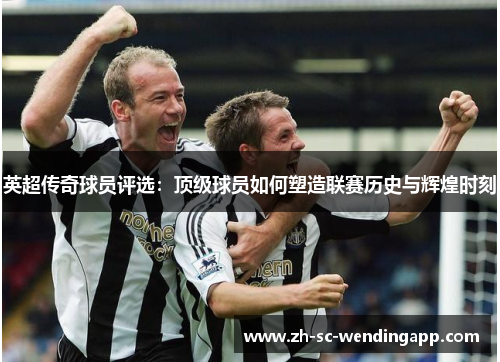 英超传奇球员评选：顶级球员如何塑造联赛历史与辉煌时刻